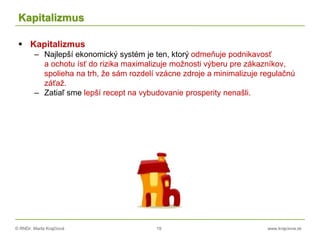© RNDr. Marta Krajčíová 19 www.krajciova.sk
Kapitalizmus
 Kapitalizmus
– Najlepší ekonomický systém je ten, ktorý odmeňuje podnikavosť
a ochotu ísť do rizika maximalizuje možnosti výberu pre zákazníkov,
spolieha na trh, že sám rozdelí vzácne zdroje a minimalizuje regulačnú
záťaž.
– Zatiaľ sme lepší recept na vybudovanie prosperity nenašli.
 
