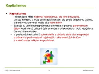 © RNDr. Marta Krajčíová 20 www.krajciova.sk
Kapitalizmus
 Kapitalizmus
– Pri bankovej kríze nezlyhal kapitalizmus, ale jeho strážcovia.
– Veľkou hrozbou v kríze boli hrabiví bankári, ale podľa prieskumu Gallup,
si banky v kríze viedli lepšie ako veľké firmy.
– Existuje tu veľké nebezpečenstvo a hrozba, v podobe panovačných
šéfov, ktorí nie sú ochotní čeliť zmenám v očakávaniach tých, ktorých sa
činnosť firiem dotýka.
– V posledných rokoch sú spotrebitelia a občania stále viac nespokojní
s právami a povinnosťami najsilnejších ekonomických hráčov
v spoločnosti-s veľkými korporáciami.
 