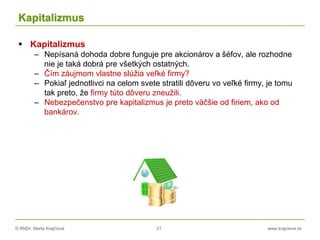 © RNDr. Marta Krajčíová 21 www.krajciova.sk
Kapitalizmus
 Kapitalizmus
– Nepísaná dohoda dobre funguje pre akcionárov a šéfov, ale rozhodne
nie je taká dobrá pre všetkých ostatných.
– Čím záujmom vlastne slúžia veľké firmy?
– Pokiaľ jednotlivci na celom svete stratili dôveru vo veľké firmy, je tomu
tak preto, že firmy túto dôveru zneužili.
– Nebezpečenstvo pre kapitalizmus je preto väčšie od firiem, ako od
bankárov.
 