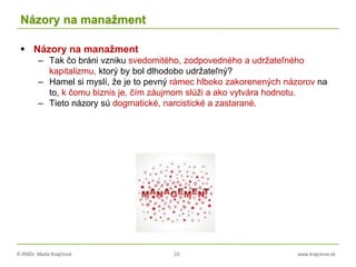 © RNDr. Marta Krajčíová 23 www.krajciova.sk
Názory na manažment
 Názory na manažment
– Tak čo bráni vzniku svedomitého, zodpovedného a udržateľného
kapitalizmu, ktorý by bol dlhodobo udržateľný?
– Hamel si myslí, že je to pevný rámec hlboko zakorenených názorov na
to, k čomu biznis je, čím záujmom slúži a ako vytvára hodnotu.
– Tieto názory sú dogmatické, narcistické a zastarané.
 