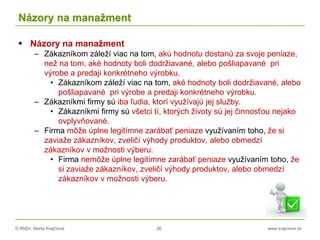 © RNDr. Marta Krajčíová 26 www.krajciova.sk
Názory na manažment
 Názory na manažment
– Zákazníkom záleží viac na tom, akú hodnotu dostanú za svoje peniaze,
než na tom, aké hodnoty boli dodržiavané, alebo pošliapavané pri
výrobe a predaji konkrétneho výrobku.
• Zákazníkom záleží viac na tom, aké hodnoty boli dodržiavané, alebo
pošliapavané pri výrobe a predaji konkrétneho výrobku.
– Zákazníkmi firmy sú iba ľudia, ktorí využívajú jej služby.
• Zákazníkmi firmy sú všetci tí, ktorých životy sú jej činnosťou nejako
ovplyvňované.
– Firma môže úplne legitímne zarábať peniaze využívaním toho, že si
zaviaže zákazníkov, zveličí výhody produktov, alebo obmedzí
zákazníkov v možnosti výberu.
• Firma nemôže úplne legitímne zarábať peniaze využívaním toho, že
si zaviaže zákazníkov, zveličí výhody produktov, alebo obmedzí
zákazníkov v možnosti výberu.
 