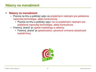 © RNDr. Marta Krajčíová 27 www.krajciova.sk
Názory na manažment
 Názory na manažment
– Pozícia na trhu a politický vplyv sú prijateľnými nástrojmi pre potlačenie
najnovšej technológie, alebo konkurencie.
• Pozícia na trhu a politický vplyv nie sú prijateľnými nástrojmi pre
potlačenie najnovšej technológie, alebo konkurencie.
– Firemný „brand“ je výplod marketingu a reklamy.
• Firemný „brand“ je spoločnosťou vytvorené vnímanie skutočných
hodnôt firmy.
 