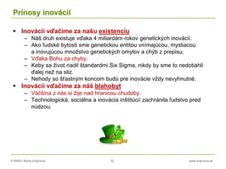 © RNDr. Marta Krajčíová 32 www.krajciova.sk
Prínosy inovácií
 Inovácii vďačíme za našu existenciu
– Náš druh existuje vďaka 4 miliardám rokov genetických inovácií.
– Ako ľudské bytosti sme genetickou entitou vnímajúcou, mysliacou
a inovujúcou množstvo genetických omylov a chýb z prepisu.
– Vďaka Bohu za chyby.
– Keby sa život riadil štandardmi Six Sigma, nikdy by sme to nedotiahli
ďalej než na sliz.
– Nehody so šťastným koncom budú pre inovácie vždy nevyhnutné.
 Inovácii vďačíme za náš blahobyt
– Väčšina z nás si žije nad hranicou chudoby.
– Technologická, sociálna a inovácia inštitúcií zachránila ľudstvo pred
núdzou.
 