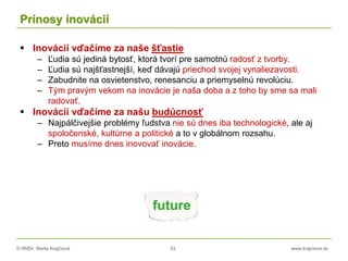 © RNDr. Marta Krajčíová 33 www.krajciova.sk
Prínosy inovácií
 Inovácii vďačíme za naše šťastie
– Ľudia sú jediná bytosť, ktorá tvorí pre samotnú radosť z tvorby.
– Ľudia sú najšťastnejší, keď dávajú priechod svojej vynaliezavosti.
– Zabudnite na osvietenstvo, renesanciu a priemyselnú revolúciu.
– Tým pravým vekom na inovácie je naša doba a z toho by sme sa mali
radovať.
 Inovácii vďačíme za našu budúcnosť
– Najpálčivejšie problémy ľudstva nie sú dnes iba technologické, ale aj
spoločenské, kultúrne a politické a to v globálnom rozsahu.
– Preto musíme dnes inovovať inovácie.
 