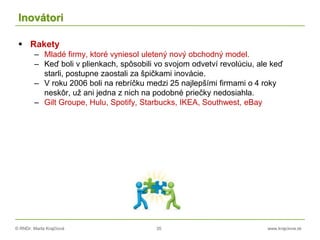 © RNDr. Marta Krajčíová 35 www.krajciova.sk
Inovátori
 Rakety
– Mladé firmy, ktoré vyniesol uletený nový obchodný model.
– Keď boli v plienkach, spôsobili vo svojom odvetví revolúciu, ale keď
starli, postupne zaostali za špičkami inovácie.
– V roku 2006 boli na rebríčku medzi 25 najlepšími firmami o 4 roky
neskôr, už ani jedna z nich na podobné priečky nedosiahla.
– Gilt Groupe, Hulu, Spotify, Starbucks, IKEA, Southwest, eBay
 
