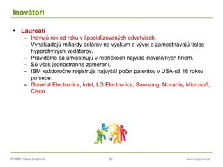 © RNDr. Marta Krajčíová 36 www.krajciova.sk
Inovátori
 Laureáti
– Inovujú rok od roku v špecializovaných odvetviach.
– Vynakladajú miliardy dolárov na výskum a vývoj a zamestnávajú tisíce
hyperchytrých vedátorov.
– Pravidelne sa umiestňujú v rebríčkoch najviac inovatívnych firiem.
– Sú však jednostranne zameraní.
– IBM každoročne registruje najvyšší počet patentov v USA-už 18 rokov
po sebe.
– General Electronics, Intel, LG Electronics, Samsung, Novartis, Microsoft,
Cisco
 