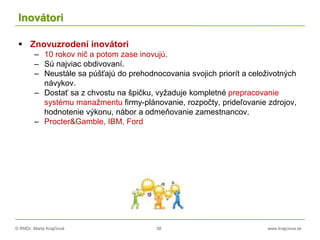 © RNDr. Marta Krajčíová 38 www.krajciova.sk
Inovátori
 Znovuzrodení inovátori
– 10 rokov nič a potom zase inovujú.
– Sú najviac obdivovaní.
– Neustále sa púšťajú do prehodnocovania svojich priorít a celoživotných
návykov.
– Dostať sa z chvostu na špičku, vyžaduje kompletné prepracovanie
systému manažmentu firmy-plánovanie, rozpočty, prideľovanie zdrojov,
hodnotenie výkonu, nábor a odmeňovanie zamestnancov.
– Procter&Gamble, IBM, Ford
 