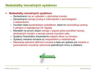 © RNDr. Marta Krajčíová 39 www.krajciova.sk
Nedostatky inovačných systémov
 Nedostatky inovačných systémov
– Zamestnanci nie sú vyškolení v obchodnej inovácii.
– Zamestnanci nemajú prístup k informáciám o technológiách
a zákazníkoch.
– Inovátori čelia byrokratickým prekážkam, ktoré im neumožňujú prístup
k zdrojom a nepodporujú ich nápady.
– Manažéri na prvom stupni nemajú v popise práce pomáhať rozvoju
obchodných iniciatív a nemajú presné inovačné ciele.
– Systémy finančného ohodnotenia nekladú dôraz na inováciu.
– Systémy merania inovácie sú nespoľahlivé a nedotiahnuté.
– Neexistuje jednotná definícia inovácie a teda ani spôsob pre meranie a
porovnávanie inovačnej výkonnosti jednotlivých tímov a oddelení.
 