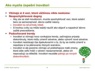 © RNDr. Marta Krajčíová 40 www.krajciova.sk
Ako myslia úspešní inovátori
 Všímajú si 4 veci, ktoré väčšinou nikto neskúma:
 Nespochybňované dogmy
– Aby ste sa stali inovátorom, musíte spochybňovať veci, ktoré ostatní
berú za samozrejmosť, dávno zažité názory.
– Inovátori sú od prírody rebeli.
– S trochou cviku sa môže každý naučiť ako objaviť a napadnúť dávno
zažité presvedčenia.
 Podceňované trendy
– Inovátori si všímajú novo vznikajúce trendy, začínajúce prípady
diskontinuity, ktoré môžu zmeniť odvetvie, alebo vytvoriť nové odvetvie.
– Inovátori nestrácajú čas špekulovaním o to, čo by sa mohlo zmeniť a
nepotrpia si na plánovanie rôznych scenárov.
– Inovátori si ale pozorne všímajú už prebiehajúce malé zmeny,
ktoré ešte veľkí hráči v odvetví nezaznamenali, alebo ich
nepovažujú za dôležité. Inovátori neustále pátrajú po nových
diskontinuitách.
 