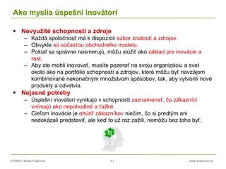 © RNDr. Marta Krajčíová 41 www.krajciova.sk
Ako myslia úspešní inovátori
 Nevyužité schopnosti a zdroje
– Každá spoločnosť má k dispozícii súbor znalostí a zdrojov.
– Obvykle sú súčasťou obchodného modelu.
– Pokiaľ sa správne nasmerujú, môžu slúžiť ako základ pre inovácie a
rast.
– Aby ste mohli inovovať, musíte pozerať na svoju organizáciu a svet
okolo ako na portfólio schopností a zdrojov, ktoré môžu byť navzájom
kombinované nekonečným množstvom spôsobov, tak, aby vytvorili nové
produkty a odvetvia.
 Nejasné potreby
– Úspešní inovátori vynikajú v schopnosti zaznamenať, čo zákazníci
vnímajú ako nepohodlné a ťažké.
– Cieľom inovácie je ohúriť zákazníkov niečim, čo si predtým ani
nedokázali predstaviť, ale keď to už raz zažili, nemôžu bez toho byť.
 