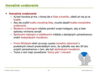 © RNDr. Marta Krajčíová 42 www.krajciova.sk
Inovačné uvažovanie
 Inovačné uvažovanie
– Aj keď inovácia je hra, v ktorej ide o čísla a kvantitu, záleží pri nej aj na
kvalite.
– Aby ste zvýšili kvalitu inovačnej linky, musíte zlepšiť kvalitu inovačného
uvažovania.
– Školením a tréningom môžete pomôcť svojim kolegom, aby si tieto
spôsoby vnímania osvojili.
– Správnymi nástrojmi a vzdelávaním môžete z obyčajných zamestnancov
urobiť neobyčajných inovátorov.
– Firma Whirlpool vďačí za svoju vysokú inovačnú výkonnosť v
posledných rokoch predovšetkým tomu, že vyškolila viac ako 30 tisíc
svojich zamestnancov v tom, ako byť obchodnými inovátormi.
– Tisíce z nich majú osvedčenie “čierny pás” v inovácii.
 