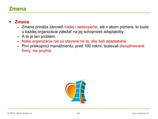 © RNDr. Marta Krajčíová 48 www.krajciova.sk
Zmena
 Zmena
– Zmena prináša zároveň nádej i nebezpečie, ale v akom pomere, to bude
u každej organizácie záležať na jej schopnosti adaptability.
– A to je ten problém.
– Naše organizácie nie sú stavané na to, aby boli adaptabilné.
– Prví priekopníci manažmentu, pred 100 rokmi, budovali disciplinované
firmy, nie pružné.
 