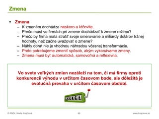 © RNDr. Marta Krajčíová 49 www.krajciova.sk
Zmena
 Zmena
– K zmenám dochádza neskoro a kŕčovite.
– Prečo musí vo firmách pri zmene dochádzať k zmene režimu?
– Prečo by firma mala stratiť svoje smerovanie a miliardy dolárov tržnej
hodnoty, než začne uvažovať o zmene?
– Náhly obrat nie je vhodnou náhradou včasnej transformácie.
– Preto potrebujeme zmeniť spôsob, akým vykonávame zmeny.
– Zmena musí byť automatická, samovoľná a reflexívna.
Vo svete veľkých zmien nezáleží na tom, či má firmy oproti
konkurencii výhodu v určitom časovom bode, ale dôležitá je
evolučná prevaha v určitom časovom období.
 