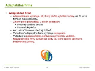 © RNDr. Marta Krajčíová 50 www.krajciova.sk
Adaptabilná firma
 Adaptabilná firma
– Adaptabilita ale vyžaduje, aby firmy občas vybočili z rutiny, na čo je vo
firmách málo podnetov.
– Zmeny preto prichádzajú v dvoch podobách:
• triviálnej-banálne detaily
• traumatickej-kríza
– Ako udržať firmu na obežnej dráhe?
– Vybudovať adaptabilnú firmu vyžaduje veľa práce.
– Vyžaduje to posun ambícií, správania a systémov vedenia.
– Najúspešnejšie firmy budúcnosti budú tie, ktoré objavia tajomstvo
bezbolestnej zmeny.
 