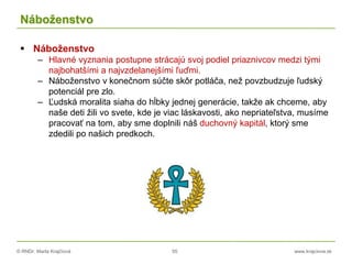 © RNDr. Marta Krajčíová 55 www.krajciova.sk
Náboženstvo
 Náboženstvo
– Hlavné vyznania postupne strácajú svoj podiel priaznivcov medzi tými
najbohatšími a najvzdelanejšími ľuďmi.
– Náboženstvo v konečnom súčte skôr potláča, než povzbudzuje ľudský
potenciál pre zlo.
– Ľudská moralita siaha do hĺbky jednej generácie, takže ak chceme, aby
naše deti žili vo svete, kde je viac láskavosti, ako nepriateľstva, musíme
pracovať na tom, aby sme doplnili náš duchovný kapitál, ktorý sme
zdedili po našich predkoch.
 