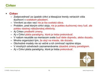 © RNDr. Marta Krajčíová 56 www.krajciova.sk
Cirkev
 Cirkev
– Zodpovednosť za úpadok cirkvi a klesajúce trendy veriacich vidia
duchovní v svetskom pôsobení.
– Vinníkmi za stav vecí nie je iba svetská sláva.
– Problém, pred ktorým cirkvi stoja, nie je pokles duchovnej viery ľudí, ale
pokles vlastnej náboženskej efektivity.
– Aj Cirkev predbehli zmeny.
– Aj v Cirkvi platia paradigmy, ktoré je treba prekonávať.
– V našom neustále sa meniacom svete buď idete dopredu, alebo dozadu.
– Mnoho organizácii tým, že stojí na mieste, ide dozadu.
– Obchodné modely nie sú večné a ich úmrtnosť rapídne stúpa.
– V mnohých odvetviach zaznamenávame zásadné zmeny paradigiem.
– Aj v Cirkvi platia paradigmy, ktoré je treba prekonávať.
 