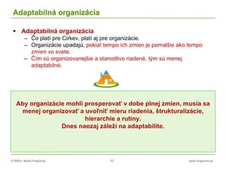 © RNDr. Marta Krajčíová 57 www.krajciova.sk
Adaptabilná organizácia
 Adaptabilná organizácia
– Čo platí pre Cirkev, platí aj pre organizácie.
– Organizácie upadajú, pokiaľ tempo ich zmien je pomalšie ako tempo
zmien vo svete.
– Čím sú organizovanejšie a starostlivo riadené, tým sú menej
adaptabilné.
Aby organizácie mohli prosperovať v dobe plnej zmien, musia sa
menej organizovať a uvoľniť mieru riadenia, štrukturalizácie,
hierarchie a rutiny.
Dnes naozaj záleží na adaptabilite.
 