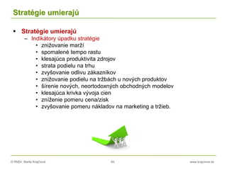 © RNDr. Marta Krajčíová 64 www.krajciova.sk
Stratégie umierajú
 Stratégie umierajú
– Indikátory úpadku stratégie
• znižovanie marží
• spomalené tempo rastu
• klesajúca produktivita zdrojov
• strata podielu na trhu
• zvyšovanie odlivu zákazníkov
• znižovanie podielu na tržbách u nových produktov
• šírenie nových, neortodoxných obchodných modelov
• klesajúca krivka vývoja cien
• zníženie pomeru cena/zisk
• zvyšovanie pomeru nákladov na marketing a tržieb.
 