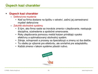 © RNDr. Marta Krajčíová 65 www.krajciova.sk
Úspech kazí charakter
 Úspech kazí charakter
– Defenzívne myslenie
• Keď sa firma dostane na špičku v odvetví, začnú jej zamestnanci
myslieť defenzívne
– Zatuhlé obchodné systémy
• S tým, ako firma rastie sa inovácie zmenia v zlepšovanie, nastupuje
disciplína, sústredenie a spoločné smerovanie.
• Roky zlepšovania pomocou metód kaizen prinášajú vysoko
efektívny a optimalizovaný obchodný systém.
• Zdroje, schopnosti a procesy sa špecializujú a zmeny sú iba dielčie.
• To všetko je výborné pre efektivitu, ale smrteľné pre adaptabilitu.
• Každá zmena v takom systéme pôsobí rušivo.
 