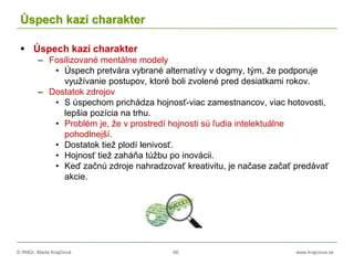 © RNDr. Marta Krajčíová 66 www.krajciova.sk
Úspech kazí charakter
 Úspech kazí charakter
– Fosilizované mentálne modely
• Úspech pretvára vybrané alternatívy v dogmy, tým, že podporuje
využívanie postupov, ktoré boli zvolené pred desiatkami rokov.
– Dostatok zdrojov
• S úspechom prichádza hojnosť-viac zamestnancov, viac hotovosti,
lepšia pozícia na trhu.
• Problém je, že v prostredí hojnosti sú ľudia intelektuálne
pohodlnejší.
• Dostatok tiež plodí lenivosť.
• Hojnosť tiež zaháňa túžbu po inovácii.
• Keď začnú zdroje nahradzovať kreativitu, je načase začať predávať
akcie.
 