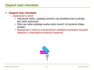 © RNDr. Marta Krajčíová 67 www.krajciova.sk
Úspech kazí charakter
 Úspech kazí charakter
– Spokojnosť a nárok
• Vybudovať niečo, vyžaduje omnoho viac predstavivosti a odvahy,
ako niečo spravovať.
• Ešte viac úsilia vyžaduje snaha niečo zmeniť, čo byrokrati chápu
zriedka.
• Spokojnosť a nárok sú nevyhnutnými vedľajšími produktmi minulých
úspechov a nepriateľom budúcich úspechov.
 