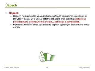 © RNDr. Marta Krajčíová 68 www.krajciova.sk
Úspech
 Úspech
– Úspech nemusí nutne vo vašej firme spôsobiť kôrnatenie, ale stane sa
tak vtedy, pokiaľ vy a všetci ostatní nebudete mať odvahu postaviť sa
proti dogmám, defenzívnemu prístupu, strnulosti a samoľúbosti.
– Pokiaľ tak urobíte, bude váš dnešný úspech výborným štartom pre niečo
väčšie.
 