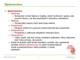 © RNDr. Marta Krajčíová 7 www.krajciova.sk
Správcovstvo
 Správcovstvo
– Oddanosť
• Schopnosť vnímať talenty a majetky, ktoré má človek v správe, ako
zverenú dôveru, nie ako prostriedok k osobnému obohateniu.
– Štedrosť
• Ochota klásť záujmy iných pred svoje vlastné.
– Prezieravosť
• Záväzok chrániť pri využívaní prítomnosti tiež stav budúcnosti.
– Zodpovednosť
• Povedomie o celkových dopadoch vlastných činov.
– Spravodlivosť
• Túžba zaistiť, aby boli výnosy rozdelené spôsobom, ktorý odpovedá
skôr miere prínosu, ako pozícii.
– Pokiaľ sa budete riadiť týmito zásadami, pomôžu vám vypestovať
zárodky dobrého správcovstva vo vašom profesionálnom
živote a prostredníctvom vášho príkladu i v živote
ostatných.
 