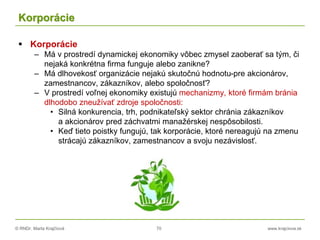 © RNDr. Marta Krajčíová 70 www.krajciova.sk
Korporácie
 Korporácie
– Má v prostredí dynamickej ekonomiky vôbec zmysel zaoberať sa tým, či
nejaká konkrétna firma funguje alebo zanikne?
– Má dlhovekosť organizácie nejakú skutočnú hodnotu-pre akcionárov,
zamestnancov, zákazníkov, alebo spoločnosť?
– V prostredí voľnej ekonomiky existujú mechanizmy, ktoré firmám bránia
dlhodobo zneužívať zdroje spoločnosti:
• Silná konkurencia, trh, podnikateľský sektor chránia zákazníkov
a akcionárov pred záchvatmi manažérskej nespôsobilosti.
• Keď tieto poistky fungujú, tak korporácie, ktoré nereagujú na zmenu
strácajú zákazníkov, zamestnancov a svoju nezávislosť.
 