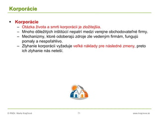 © RNDr. Marta Krajčíová 71 www.krajciova.sk
Korporácie
 Korporácie
– Otázka života a smrti korporácii je zložitejšia.
– Mnoho dôležitých inštitúcií nepatrí medzi verejne obchodovateľné firmy.
– Mechanizmy, ktoré odoberajú zdroje zle vedeným firmám, fungujú
pomaly a nespoľahlivo.
– Zlyhanie korporácii vyžaduje veľké náklady pre následné zmeny, preto
ich zlyhanie nás neteší.
 