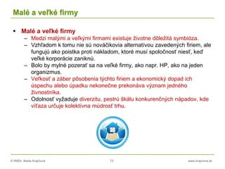© RNDr. Marta Krajčíová 73 www.krajciova.sk
Malé a veľké firmy
 Malé a veľké firmy
– Medzi malými a veľkými firmami existuje životne dôležitá symbióza.
– Vzhľadom k tomu nie sú nováčikovia alternatívou zavedených firiem, ale
fungujú ako poistka proti nákladom, ktoré musí spoločnosť niesť, keď
veľké korporácie zaniknú.
– Bolo by mylné pozerať sa na veľké firmy, ako napr. HP, ako na jeden
organizmus.
– Veľkosť a záber pôsobenia týchto firiem a ekonomický dopad ich
úspechu alebo úpadku nekonečne prekonáva význam jedného
živnostníka.
– Odolnosť vyžaduje diverzitu, pestrú škálu konkurenčných nápadov, kde
víťaza určuje kolektívna múdrosť trhu.
 