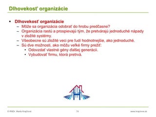 © RNDr. Marta Krajčíová 74 www.krajciova.sk
Dlhovekosť organizácie
 Dlhovekosť organizácie
– Môže sa organizácia odobrať do hrobu predčasne?
– Organizácia rastú a prospievajú tým, že pretvárajú jednoduché nápady
v zložité systémy.
– Všeobecne sú zložité veci pre ľudí hodnotnejšie, ako jednoduché.
– Sú dve možnosti, ako môžu veľké firmy prežiť:
• Odovzdať vlastné gény ďalšej generácii.
• Vybudovať firmu, ktorá pretrvá.
 