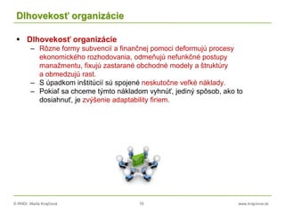 © RNDr. Marta Krajčíová 76 www.krajciova.sk
Dlhovekosť organizácie
 Dlhovekosť organizácie
– Rôzne formy subvencií a finančnej pomoci deformujú procesy
ekonomického rozhodovania, odmeňujú nefunkčné postupy
manažmentu, fixujú zastarané obchodné modely a štruktúry
a obmedzujú rast.
– S úpadkom inštitúcií sú spojené neskutočne veľké náklady.
– Pokiaľ sa chceme týmto nákladom vyhnúť, jediný spôsob, ako to
dosiahnuť, je zvýšenie adaptability firiem.
 
