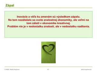 © RNDr. Marta Krajčíová 81 www.krajciova.sk
Zápal
Inovácie a vôľa ku zmenám sú výsledkom zápalu.
Na tom nezáležalo so svete znalostnej ekonomiky, ale veľmi na
tom záleží v ekonomike kreatívnej.
Problém nie je v nedostatku znalostí, ale v nedostatku nadšenia.
 