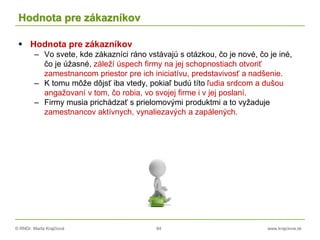 © RNDr. Marta Krajčíová 84 www.krajciova.sk
Hodnota pre zákazníkov
 Hodnota pre zákazníkov
– Vo svete, kde zákazníci ráno vstávajú s otázkou, čo je nové, čo je iné,
čo je úžasné, záleží úspech firmy na jej schopnostiach otvoriť
zamestnancom priestor pre ich iniciatívu, predstavivosť a nadšenie.
– K tomu môže dôjsť iba vtedy, pokiaľ budú títo ľudia srdcom a dušou
angažovaní v tom, čo robia, vo svojej firme i v jej poslaní.
– Firmy musia prichádzať s prielomovými produktmi a to vyžaduje
zamestnancov aktívnych, vynaliezavých a zapálených.
 