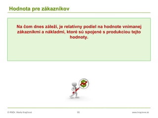 © RNDr. Marta Krajčíová 85 www.krajciova.sk
Hodnota pre zákazníkov
Na čom dnes záleží, je relatívny podiel na hodnote vnímanej
zákazníkmi a nákladmi, ktoré sú spojené s produkciou tejto
hodnoty.
 