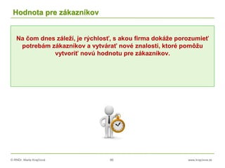 © RNDr. Marta Krajčíová 86 www.krajciova.sk
Hodnota pre zákazníkov
Na čom dnes záleží, je rýchlosť, s akou firma dokáže porozumieť
potrebám zákazníkov a vytvárať nové znalosti, ktoré pomôžu
vytvoriť novú hodnotu pre zákazníkov.
 