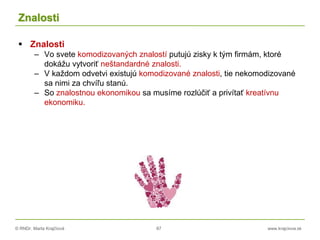 © RNDr. Marta Krajčíová 87 www.krajciova.sk
Znalosti
 Znalosti
– Vo svete komodizovaných znalostí putujú zisky k tým firmám, ktoré
dokážu vytvoriť neštandardné znalosti.
– V každom odvetvi existujú komodizované znalosti, tie nekomodizované
sa nimi za chvíľu stanú.
– So znalostnou ekonomikou sa musíme rozlúčiť a privítať kreatívnu
ekonomiku.
 