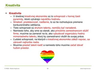 © RNDr. Marta Krajčíová 88 www.krajciova.sk
Kreativita
 Kreativita
– V dnešnej kreatívnej ekonomike sú to schopnosti v hornej časti
pyramídy, ktoré vytvárajú najväčšiu hodnotu.
– Smelosť, predstavivosť, nadšenie, to sú tie rozhodujúce premene
konkurenčného odlíšenia.
– Tieto schopnosti sú druhom talentu, nemôžu byť nariadené.
– Namiesto toho, aby sme sa starali, ako prinútime zamestnancom slúžiť
firme, musíme sa zamerať na to, ako vybudovať organizáciu hodnú
mimoriadneho talentu, ktorý by zamestnanci vložili do svojej práce.
– Ľudské schopnosti, na ktorých v kreatívnej ekonomike záleží najviac, sa
zároveň najhoršie riadia.
– Musíme prestať talent riadiť a namiesto toho musíme začať dávať
ľuďom priestor.
 