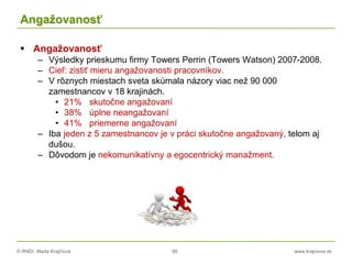 © RNDr. Marta Krajčíová 90 www.krajciova.sk
Angažovanosť
 Angažovanosť
– Výsledky prieskumu firmy Towers Perrin (Towers Watson) 2007-2008.
– Cieľ: zistiť mieru angažovanosti pracovníkov.
– V rôznych miestach sveta skúmala názory viac než 90 000
zamestnancov v 18 krajinách.
• 21% skutočne angažovaní
• 38% úplne neangažovaní
• 41% priemerne angažovaní
– Iba jeden z 5 zamestnancov je v práci skutočne angažovaný, telom aj
dušou.
– Dôvodom je nekomunikatívny a egocentrický manažment.
 
