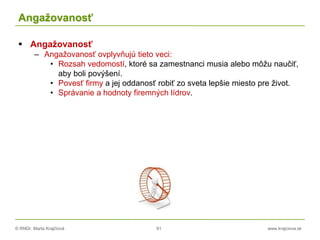 © RNDr. Marta Krajčíová 91 www.krajciova.sk
Angažovanosť
 Angažovanosť
– Angažovanosť ovplyvňujú tieto veci:
• Rozsah vedomostí, ktoré sa zamestnanci musia alebo môžu naučiť,
aby boli povýšení.
• Povesť firmy a jej oddanosť robiť zo sveta lepšie miesto pre život.
• Správanie a hodnoty firemných lídrov.
 