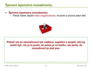 © RNDr. Marta Krajčíová 94 www.krajciova.sk
Špinavé tajomstvo manažmentu
 Špinavé tajomstvo manažmentu
– Pokiaľ máme zlepšiť mieru angažovanosti, musíme si priznať jeden fakt.
Pokiaľ nie sú zamestnanci tak nadšení, zapálení a zaujatí, ako by
mohli byť, nie je to preto, že práca je na kočku, ale preto, že
manažment je pod psa.
 