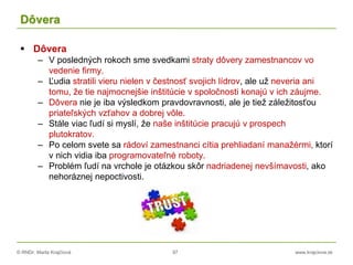 © RNDr. Marta Krajčíová 97 www.krajciova.sk
Dôvera
 Dôvera
– V posledných rokoch sme svedkami straty dôvery zamestnancov vo
vedenie firmy.
– Ľudia stratili vieru nielen v čestnosť svojich lídrov, ale už neveria ani
tomu, že tie najmocnejšie inštitúcie v spoločnosti konajú v ich záujme.
– Dôvera nie je iba výsledkom pravdovravnosti, ale je tiež záležitosťou
priateľských vzťahov a dobrej vôle.
– Stále viac ľudí si myslí, že naše inštitúcie pracujú v prospech
plutokratov.
– Po celom svete sa rádoví zamestnanci cítia prehliadaní manažérmi, ktorí
v nich vidia iba programovateľné roboty.
– Problém ľudí na vrchole je otázkou skôr nadriadenej nevšímavosti, ako
nehoráznej nepoctivosti.
 