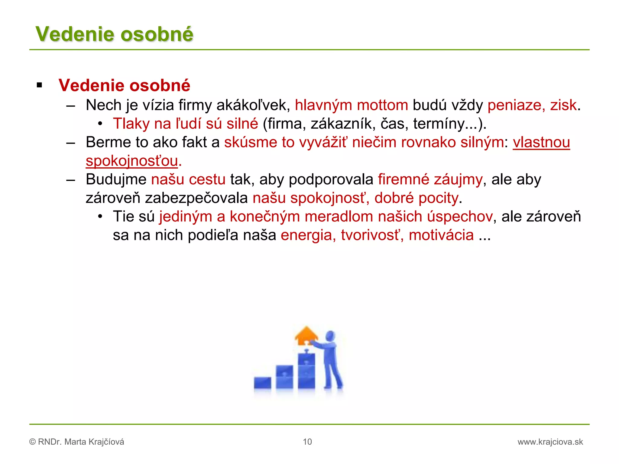 © RNDr. Marta Krajčíová 10 www.krajciova.sk
Vedenie osobné
 Vedenie osobné
– Nech je vízia firmy akákoľvek, hlavným mottom budú vždy peniaze, zisk.
• Tlaky na ľudí sú silné (firma, zákazník, čas, termíny...).
– Berme to ako fakt a skúsme to vyvážiť niečim rovnako silným: vlastnou
spokojnosťou.
– Budujme našu cestu tak, aby podporovala firemné záujmy, ale aby
zároveň zabezpečovala našu spokojnosť, dobré pocity.
• Tie sú jediným a konečným meradlom našich úspechov, ale zároveň
sa na nich podieľa naša energia, tvorivosť, motivácia ...
 