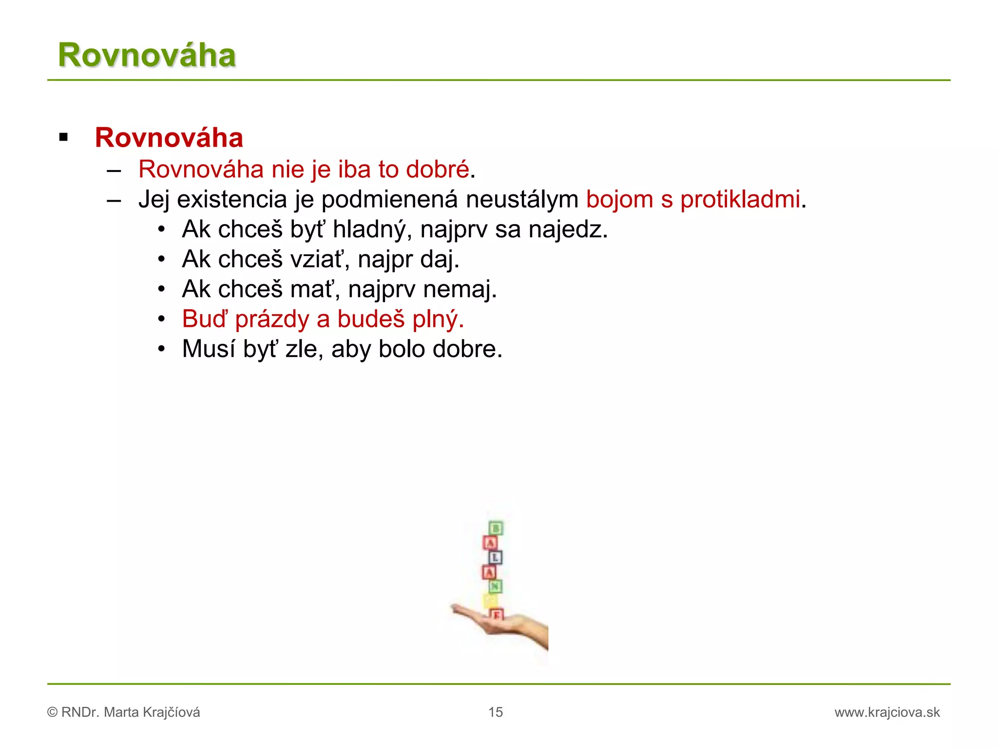 © RNDr. Marta Krajčíová 15 www.krajciova.sk
Rovnováha
 Rovnováha
– Rovnováha nie je iba to dobré.
– Jej existencia je podmienená neustálym bojom s protikladmi.
• Ak chceš byť hladný, najprv sa najedz.
• Ak chceš vziať, najpr daj.
• Ak chceš mať, najprv nemaj.
• Buď prázdy a budeš plný.
• Musí byť zle, aby bolo dobre.
 