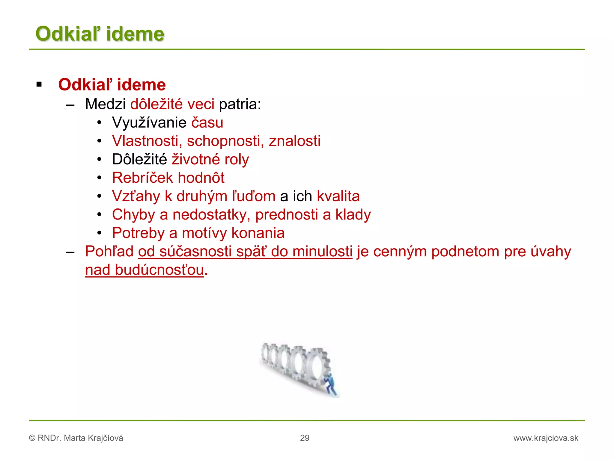 © RNDr. Marta Krajčíová 29 www.krajciova.sk
Odkiaľ ideme
 Odkiaľ ideme
– Medzi dôležité veci patria:
• Využívanie času
• Vlastnosti, schopnosti, znalosti
• Dôležité životné roly
• Rebríček hodnôt
• Vzťahy k druhým ľuďom a ich kvalita
• Chyby a nedostatky, prednosti a klady
• Potreby a motívy konania
– Pohľad od súčasnosti späť do minulosti je cenným podnetom pre úvahy
nad budúcnosťou.
 
