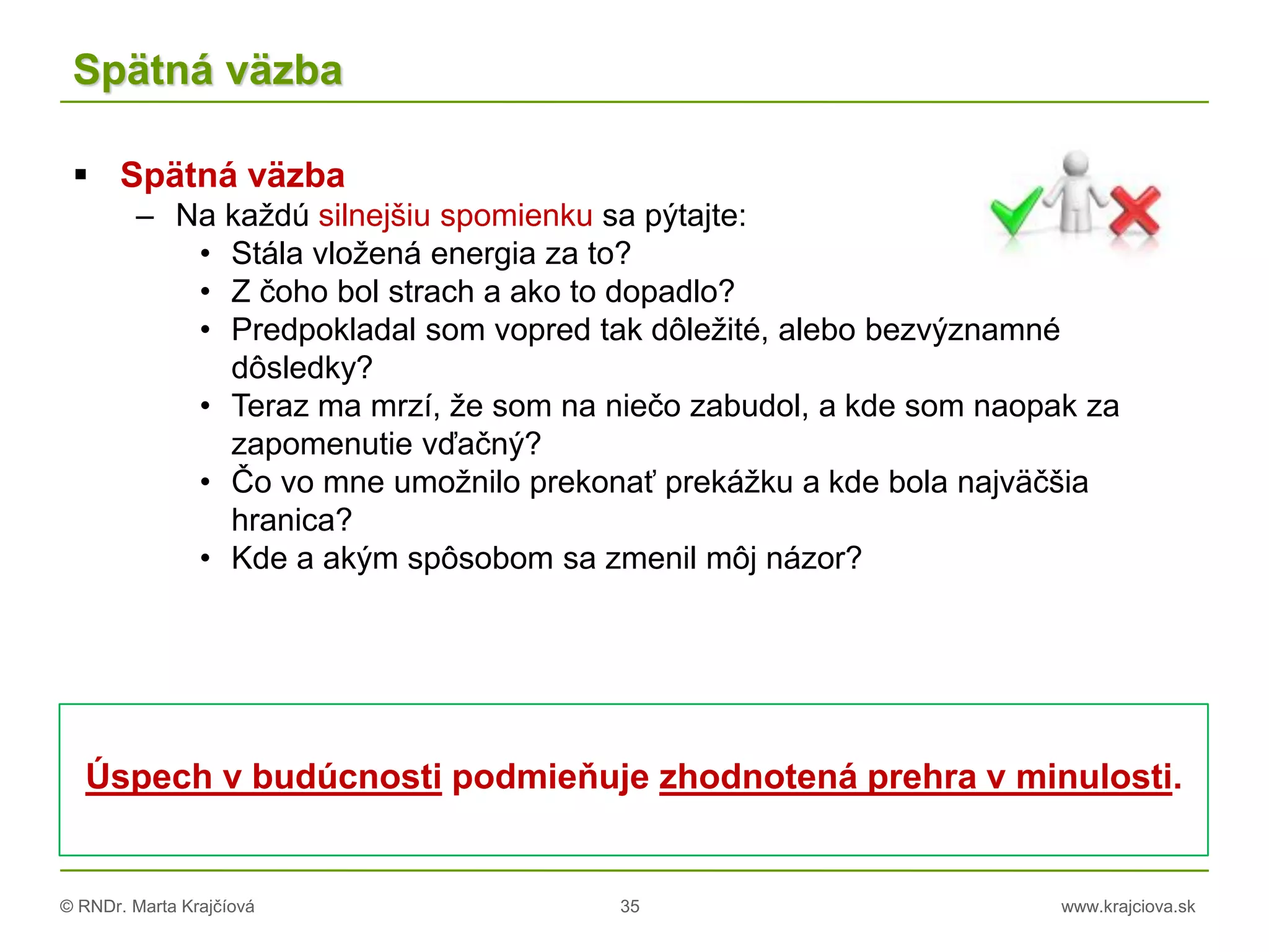 © RNDr. Marta Krajčíová 35 www.krajciova.sk
Spätná väzba
Úspech v budúcnosti podmieňuje zhodnotená prehra v minulosti.
 Spätná väzba
– Na každú silnejšiu spomienku sa pýtajte:
• Stála vložená energia za to?
• Z čoho bol strach a ako to dopadlo?
• Predpokladal som vopred tak dôležité, alebo bezvýznamné
dôsledky?
• Teraz ma mrzí, že som na niečo zabudol, a kde som naopak za
zapomenutie vďačný?
• Čo vo mne umožnilo prekonať prekážku a kde bola najväčšia
hranica?
• Kde a akým spôsobom sa zmenil môj názor?
 