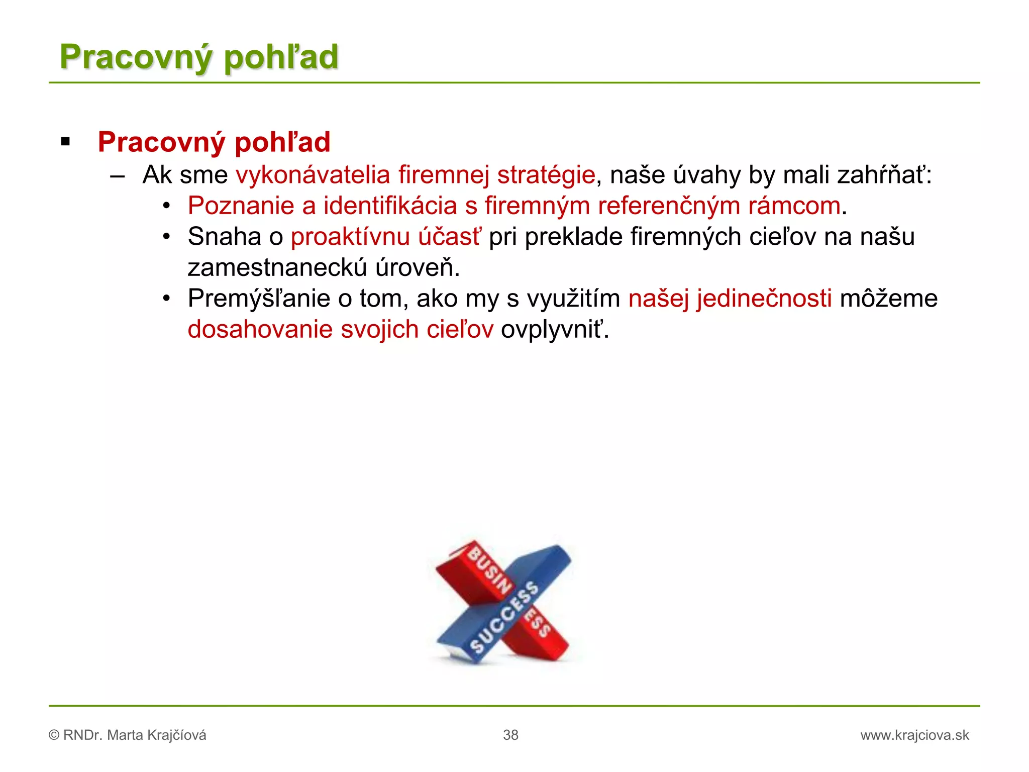 © RNDr. Marta Krajčíová 38 www.krajciova.sk
Pracovný pohľad
 Pracovný pohľad
– Ak sme vykonávatelia firemnej stratégie, naše úvahy by mali zahŕňať:
• Poznanie a identifikácia s firemným referenčným rámcom.
• Snaha o proaktívnu účasť pri preklade firemných cieľov na našu
zamestnaneckú úroveň.
• Premýšľanie o tom, ako my s využitím našej jedinečnosti môžeme
dosahovanie svojich cieľov ovplyvniť.
 
