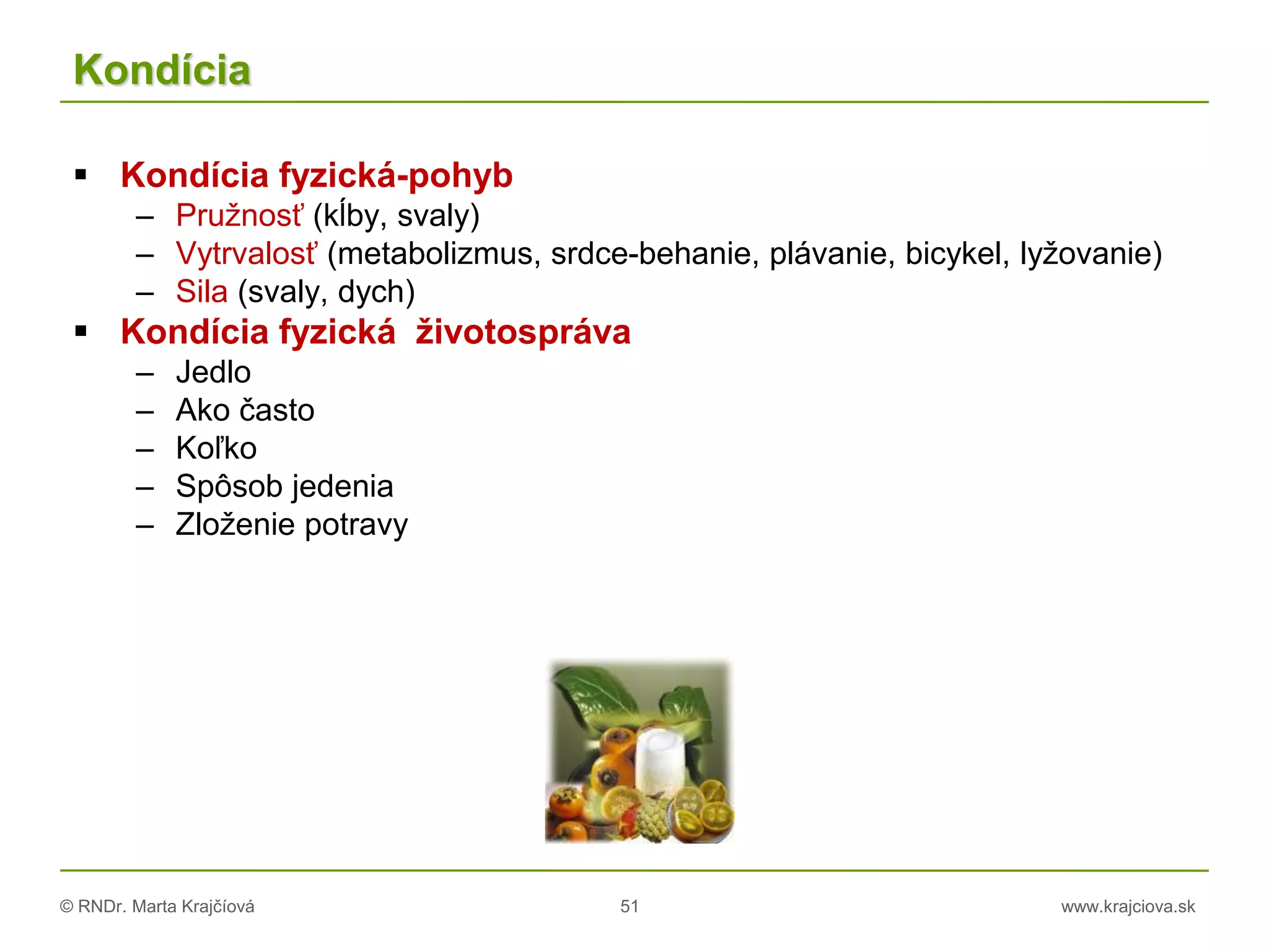 © RNDr. Marta Krajčíová 51 www.krajciova.sk
Kondícia
 Kondícia fyzická-pohyb
– Pružnosť (kĺby, svaly)
– Vytrvalosť (metabolizmus, srdce-behanie, plávanie, bicykel, lyžovanie)
– Sila (svaly, dych)
 Kondícia fyzická životospráva
– Jedlo
– Ako často
– Koľko
– Spôsob jedenia
– Zloženie potravy
 