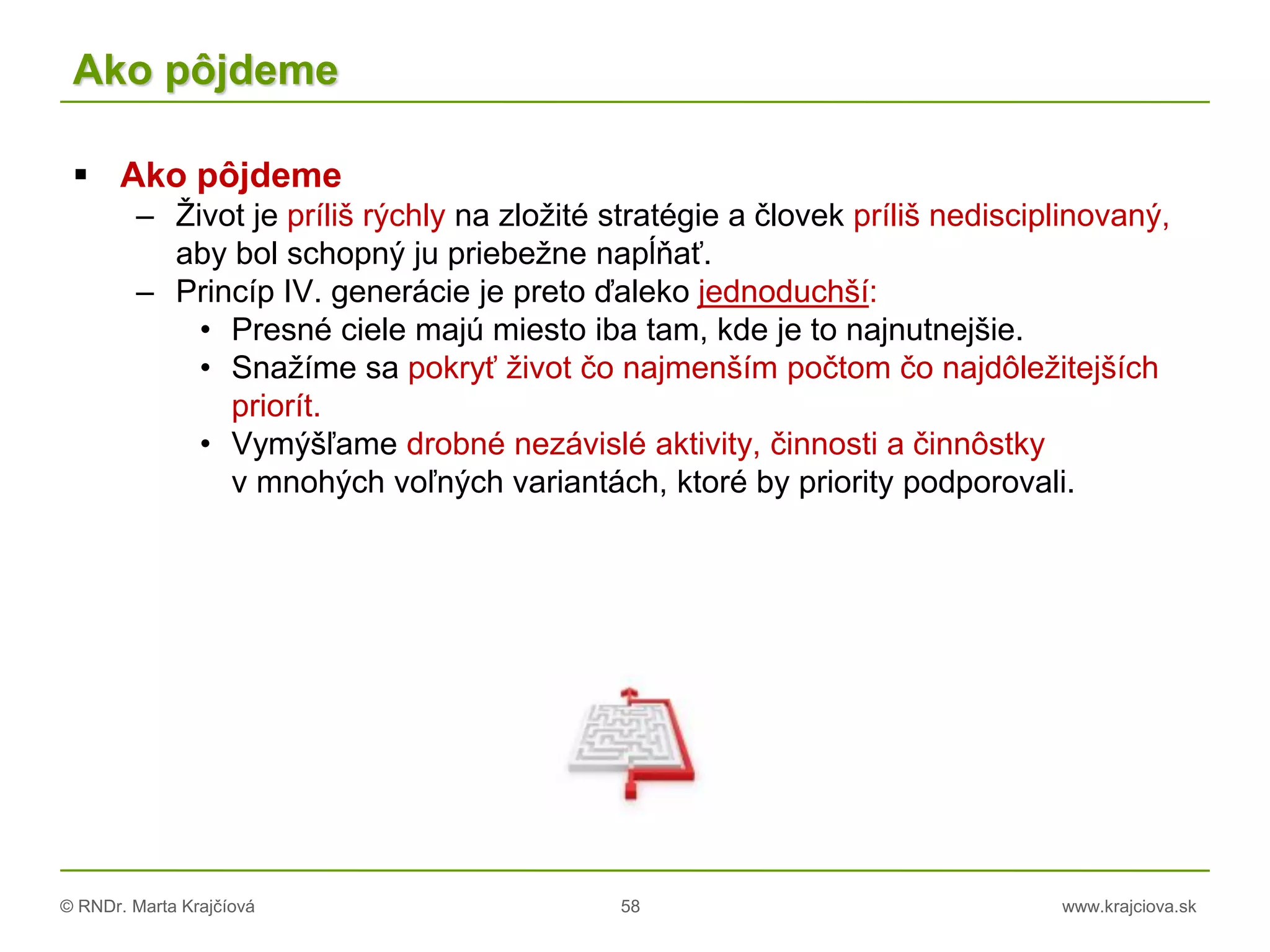 © RNDr. Marta Krajčíová 58 www.krajciova.sk
Ako pôjdeme
 Ako pôjdeme
– Život je príliš rýchly na zložité stratégie a človek príliš nedisciplinovaný,
aby bol schopný ju priebežne napĺňať.
– Princíp IV. generácie je preto ďaleko jednoduchší:
• Presné ciele majú miesto iba tam, kde je to najnutnejšie.
• Snažíme sa pokryť život čo najmenším počtom čo najdôležitejších
priorít.
• Vymýšľame drobné nezávislé aktivity, činnosti a činnôstky
v mnohých voľných variantách, ktoré by priority podporovali.
 