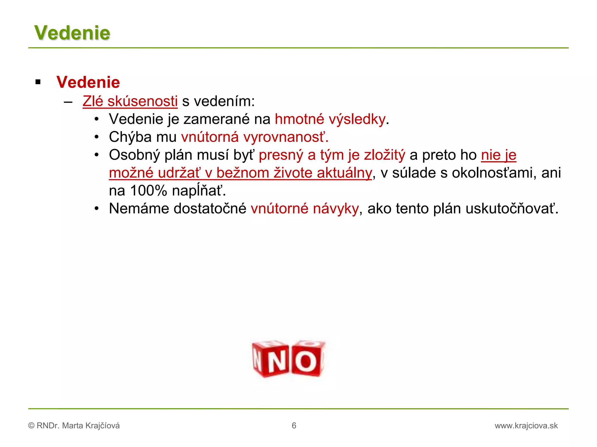 © RNDr. Marta Krajčíová 6 www.krajciova.sk
Vedenie
 Vedenie
– Zlé skúsenosti s vedením:
• Vedenie je zamerané na hmotné výsledky.
• Chýba mu vnútorná vyrovnanosť.
• Osobný plán musí byť presný a tým je zložitý a preto ho nie je
možné udržať v bežnom živote aktuálny, v súlade s okolnosťami, ani
na 100% napĺňať.
• Nemáme dostatočné vnútorné návyky, ako tento plán uskutočňovať.
 